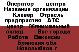 Оператор Call-центра › Название организации ­ Клевер › Отрасль предприятия ­ АТС, call-центр › Минимальный оклад ­ 1 - Все города Работа » Вакансии   . Брянская обл.,Новозыбков г.